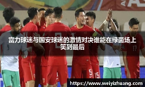 富力球迷与国安球迷的激情对决谁能在绿茵场上笑到最后