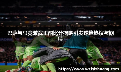 巴萨与马竞激战正酣比分揭晓引发球迷热议与期待